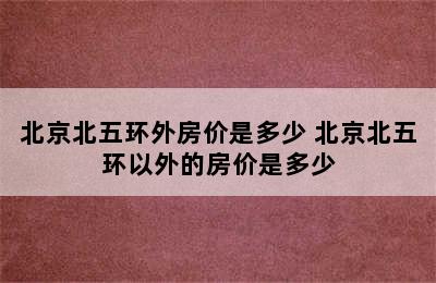 北京北五环外房价是多少 北京北五环以外的房价是多少